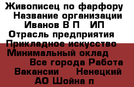 Живописец по фарфору › Название организации ­ Иванов В.П., ИП › Отрасль предприятия ­ Прикладное искусство › Минимальный оклад ­ 30 000 - Все города Работа » Вакансии   . Ненецкий АО,Шойна п.